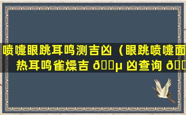 喷嚏眼跳耳鸣测吉凶（眼跳喷嚏面热耳鸣雀燥吉 🌵 凶查询 🌺 ）